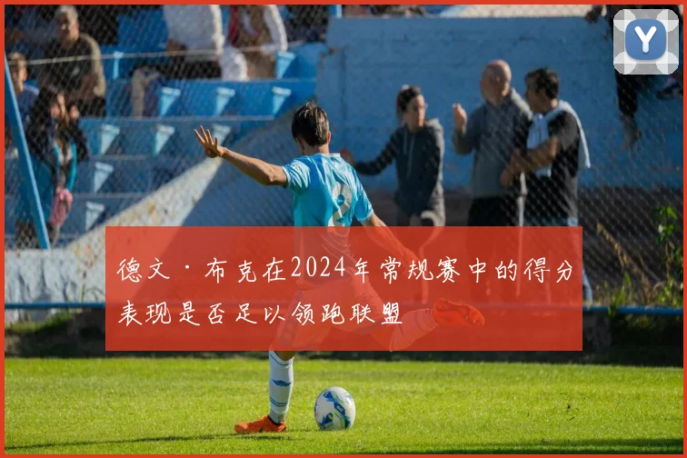 德文·布克在2024年常规赛中的得分表现是否足以领跑联盟