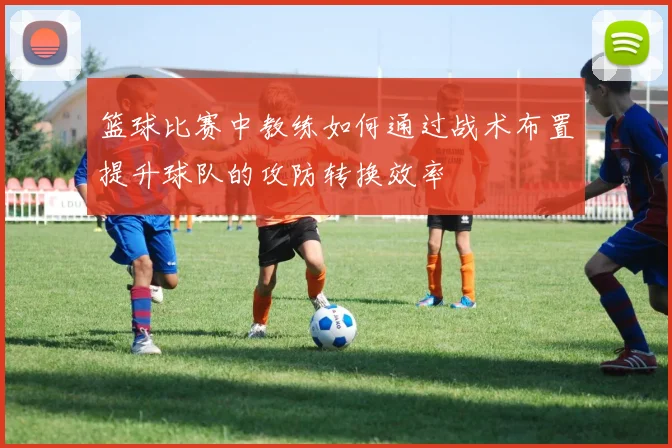 篮球比赛中教练如何通过战术布置提升球队的攻防转换效率