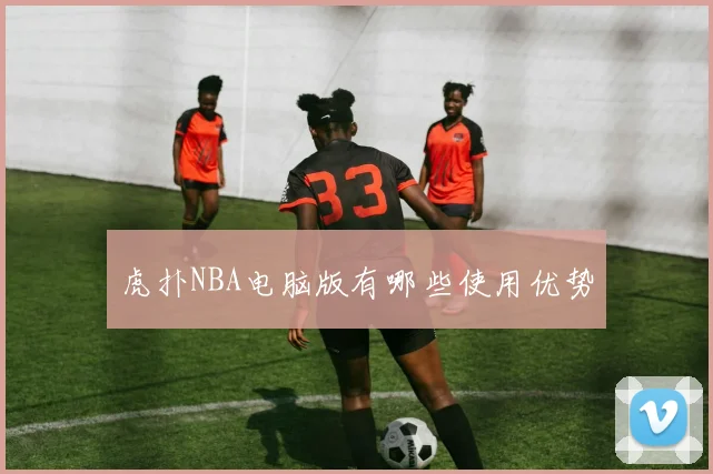 虎扑NBA电脑版有哪些使用优势