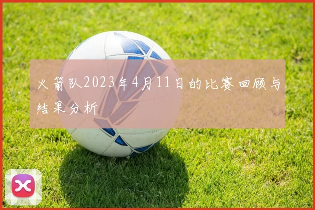 火箭队2023年4月11日的比赛回顾与结果分析