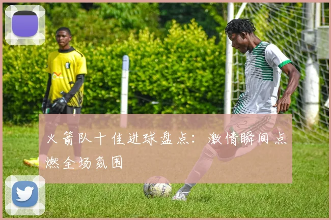 火箭队十佳进球盘点：激情瞬间点燃全场氛围