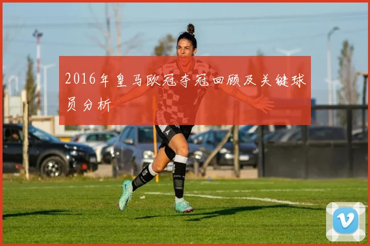 2016年皇马欧冠夺冠回顾及关键球员分析
