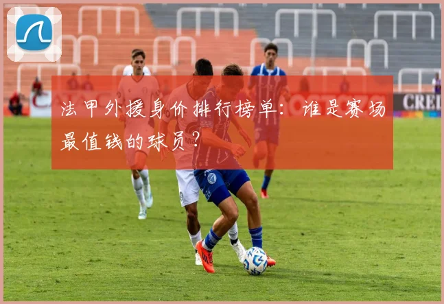 法甲外援身价排行榜单：谁是赛场最值钱的球员？
